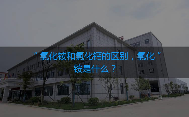 氯化銨和氯化鈣的區(qū)別，氯化銨是什么？