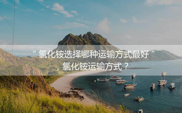 氯化銨選擇哪種運(yùn)輸方式最好，氯化銨運(yùn)輸方式？