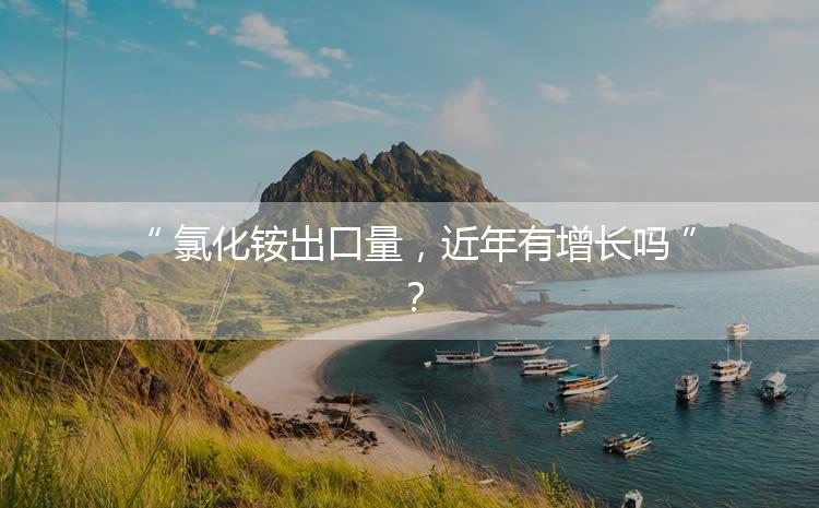 氯化銨出口量，近年有增長嗎？